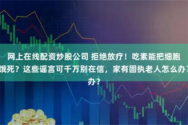 网上在线配资炒股公司 拒绝放疗！吃素能把细胞饿死？这些谣言可千万别在信，家有固执老人怎么办？