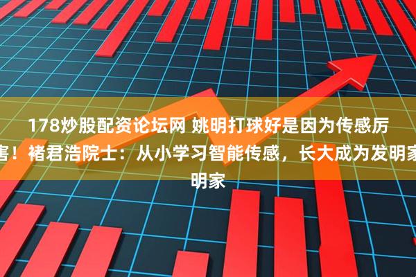 178炒股配资论坛网 姚明打球好是因为传感厉害！褚君浩院士：从小学习智能传感，长大成为发明家