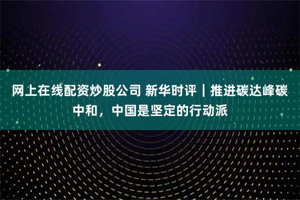 网上在线配资炒股公司 新华时评｜推进碳达峰碳中和，中国是坚定的行动派