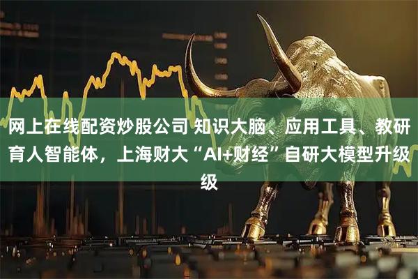 网上在线配资炒股公司 知识大脑、应用工具、教研育人智能体，上海财大“AI+财经”自研大模型升级