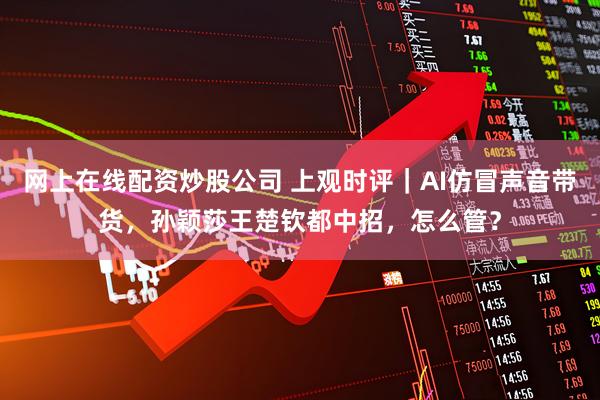 网上在线配资炒股公司 上观时评｜AI仿冒声音带货，孙颖莎王楚钦都中招，怎么管？