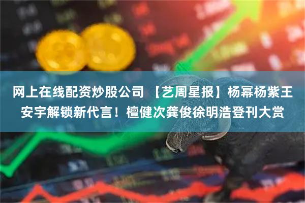 网上在线配资炒股公司 【艺周星报】杨幂杨紫王安宇解锁新代言!檀健次龚俊徐明浩登刊大赏