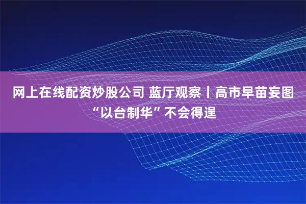 网上在线配资炒股公司 蓝厅观察丨高市早苗妄图“以台制华”不会得逞