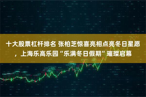 十大股票杠杆排名 张柏芝惊喜亮相点亮冬日星愿，上海乐高乐园“乐满冬日假期”璀璨启幕