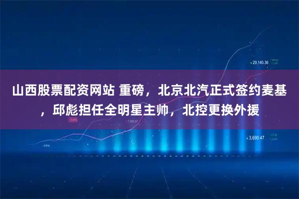 山西股票配资网站 重磅,北京北汽正式签约麦基,邱彪担任全明星主帅,北控更换外援
