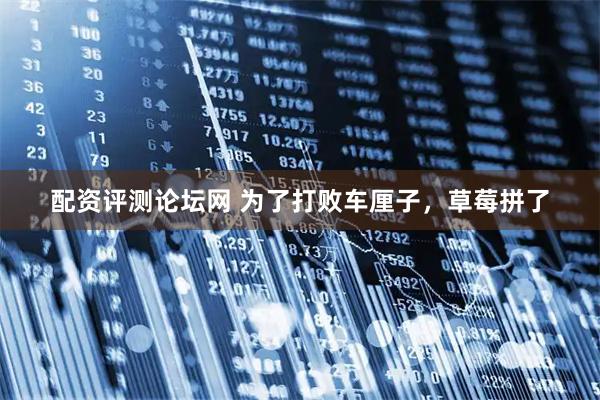 配资评测论坛网 为了打败车厘子，草莓拼了