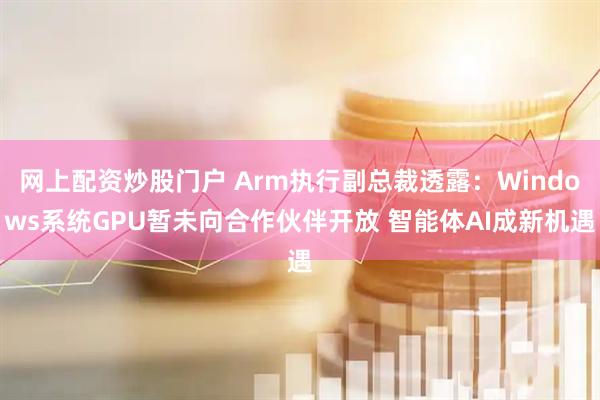 网上配资炒股门户 Arm执行副总裁透露:Windows系统GPU暂未向合作伙伴开放 智能体AI成新机遇