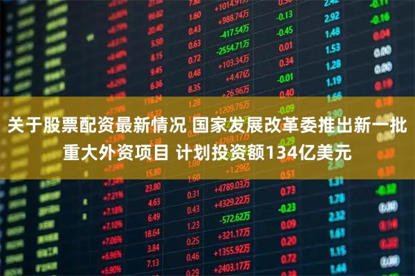 关于股票配资最新情况 国家发展改革委推出新一批重大外资项目 计划投资额134亿美元