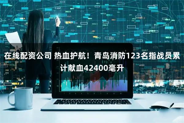 在线配资公司 热血护航！青岛消防123名指战员累计献血42400毫升