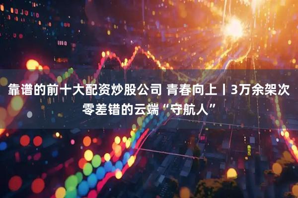靠谱的前十大配资炒股公司 青春向上丨3万余架次零差错的云端“守航人”