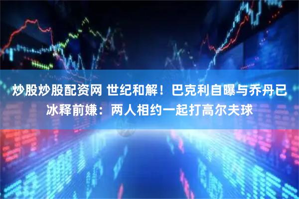 炒股炒股配资网 世纪和解！巴克利自曝与乔丹已冰释前嫌：两人相约一起打高尔夫球